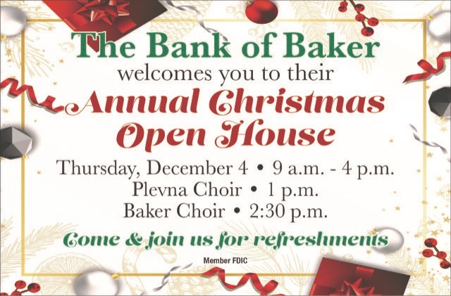 The Bank of Baker welcomes you to their Annual Christmas Open House.
Thursday, December 4th from 9 a.m.-4 p.m.
Plevna Choir-1 p.m.
Baker Choir-2:30 p.m.
come & join us for refreshments.
Member FDIC